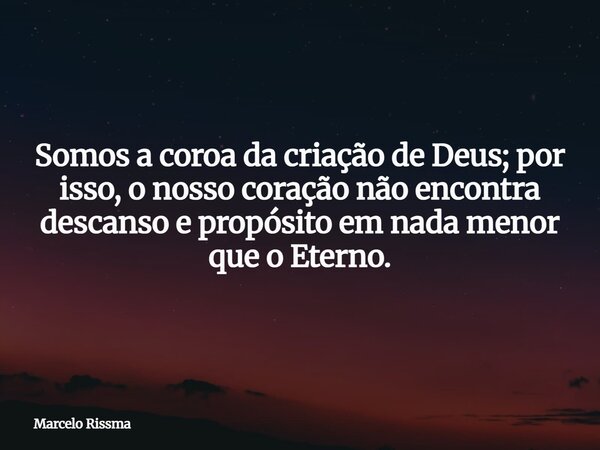 Somos a coroa da criação de Deus; por isso, o nosso coração não encontra descanso e propósito em nada menor que o Eterno.... Frase de Marcelo Rissma.