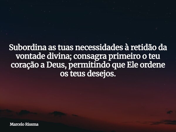 Subordina as tuas necessidades à retidão da vontade divina; consagra primeiro o teu coração a Deus, permitindo que Ele ordene os teus desejos.... Frase de Marcelo Rissma.