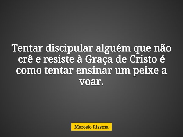 Tentar discipular alguém que não crê e resiste à Graça de Cristo é como tentar ensinar um peixe a voar.... Frase de Marcelo Rissma.