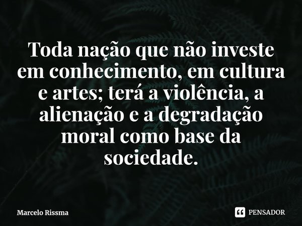 ⁠Toda nação que não investe em conhecimento, em cultura e artes; terá a violência, a alienação e a degradação moral como base da sociedade.... Frase de Marcelo Rissma.