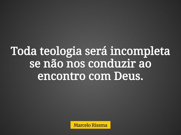 Toda teologia será incompleta se não nos conduzir ao encontro com Deus.... Frase de Marcelo Rissma.