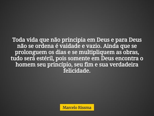 Toda vida que não principia em Deus e para Deus não se ordena é vaidade e vazio. Ainda que se prolonguem os dias e se multipliquem as obras, tudo será estéril, ... Frase de Marcelo Rissma.
