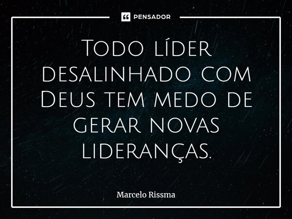 ⁠Todo líder desalinhado com Deus tem medo de gerar novas lideranças.... Frase de Marcelo Rissma.