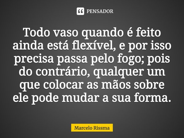 ⁠Todo vaso quando é feito ainda está flexível, e por isso precisa passa pelo fogo; pois do contrário, qualquer um que colocar as mãos sobre ele pode mudar a sua... Frase de Marcelo Rissma.