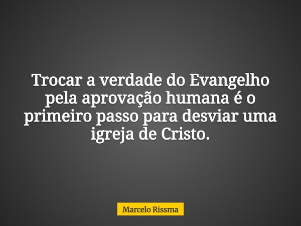 Trocar a verdade do Evangelho pela aprovação humana é o primeiro passo para desviar uma igreja de Cristo.... Frase de Marcelo Rissma.