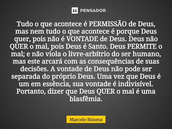 Tudo o que acontece é PERMISSÃO de Deus, mas nem tudo o que acontece é porque Deus quer, pois não é VONTADE de Deus. Deus não QUER o mal, pois Deus é Santo. De... Frase de Marcelo Rissma.
