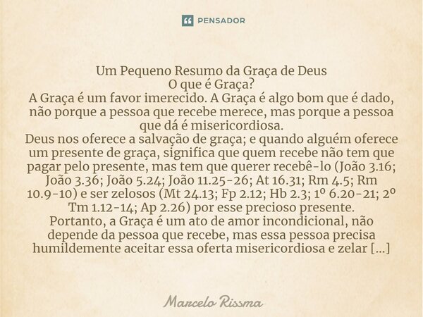 Um Pequeno Resumo da Graça de Deus O que é Graça? A Graça é um favor imerecido. A Graça é algo bom que é dado, não porque a pessoa que recebe merece, mas porqu... Frase de Marcelo Rissma.