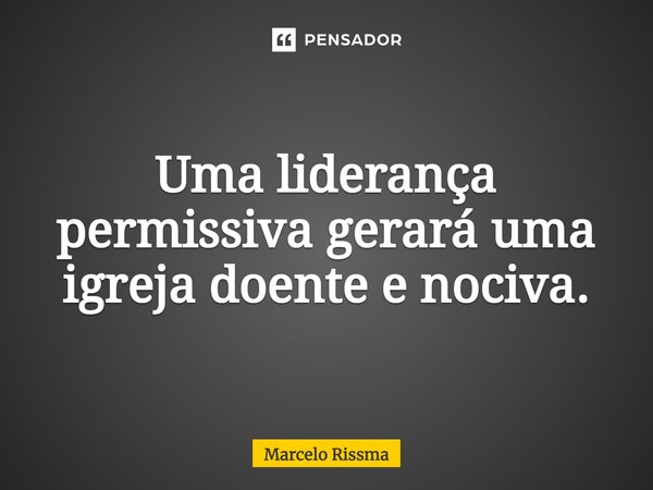 ⁠Uma liderança permissiva gerará uma igreja doente e nociva.... Frase de Marcelo Rissma.