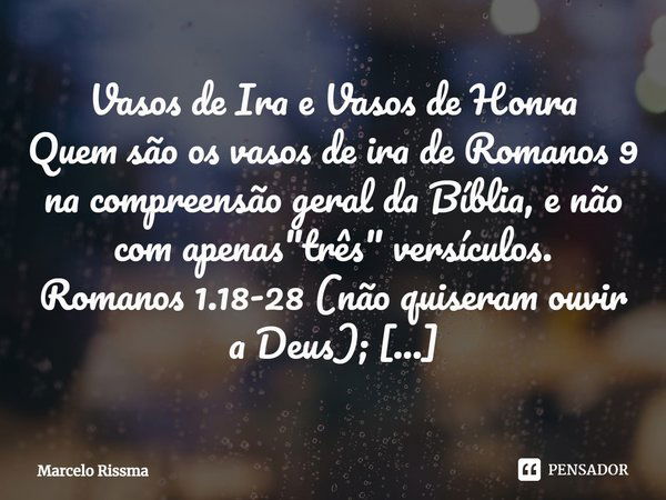 ⁠Vasos de Ira e Vasos de Honra
Quem são os vasos de ira de Romanos 9 na compreensão geral da Bíblia, e não com apenas "três" versículos.
Romanos 1.18-... Frase de Marcelo Rissma.