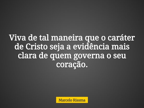 Viva de tal maneira que o caráter de Cristo seja a evidência mais clara de quem governa o seu coração.... Frase de Marcelo Rissma.