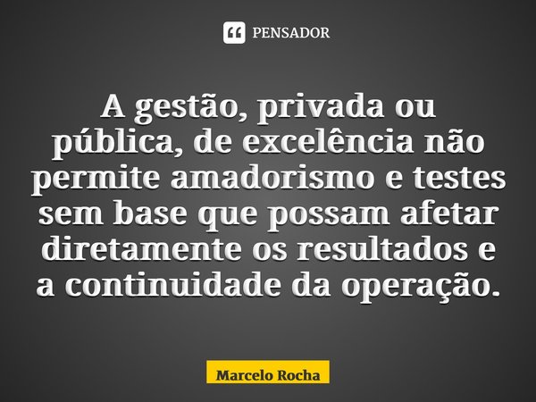 ⁠A gestão, privada ou pública, de excelência não permite amadorismo e testes sem base que possam afetar diretamente os resultados e a continuidade da operação.... Frase de Marcelo Rocha.