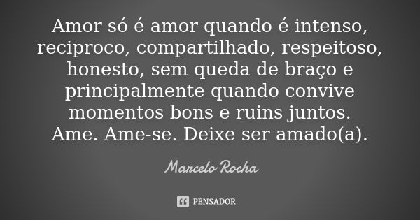 Amor só é amor quando é intenso, reciproco, compartilhado, respeitoso, honesto, sem queda de braço e principalmente quando convive momentos bons e ruins juntos.... Frase de Marcelo Rocha.