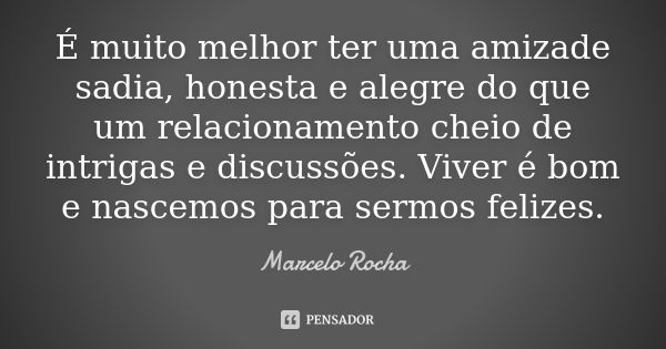 É muito melhor ter uma amizade sadia, honesta e alegre do que um relacionamento cheio de intrigas e discussões. Viver é bom e nascemos para sermos felizes.... Frase de Marcelo Rocha.