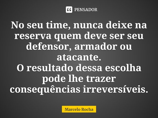 ⁠No seu time, nunca deixe na reserva quem deve ser seu defensor, armador ou atacante.
O resultado dessa escolha pode lhe trazer consequências irreversíveis.... Frase de Marcelo Rocha.