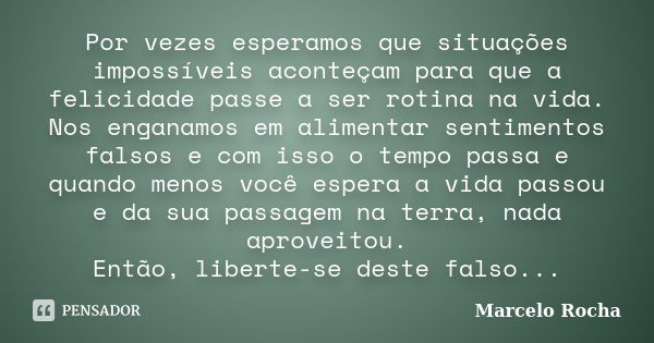 Por vezes esperamos que situações impossíveis aconteçam para que a felicidade passe a ser rotina na vida. Nos enganamos em alimentar sentimentos falsos e com is... Frase de Marcelo Rocha.