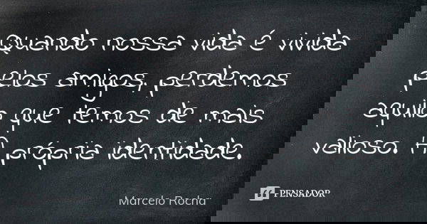 Quando nossa vida é vivida pelos amigos, perdemos aquilo que temos de mais valioso. A própria identidade.... Frase de Marcelo Rocha.