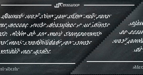 Quando você tiver que dizer não para alguma pessoa, evite desculpas e vá direto ao assunto. Além de ser mais transparente você ganhará mais credibilidade por co... Frase de Marcelo Rocha.