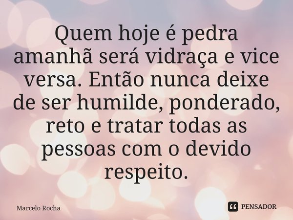 ⁠Quem hoje é pedra amanhã será vidraça e vice versa. Então nunca deixe de ser humilde, ponderado, reto e tratar todas as pessoas com o devido respeito.... Frase de Marcelo Rocha.