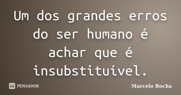 Um dos grandes erros do ser humano é achar que é insubstituível.... Frase de Marcelo Rocha.