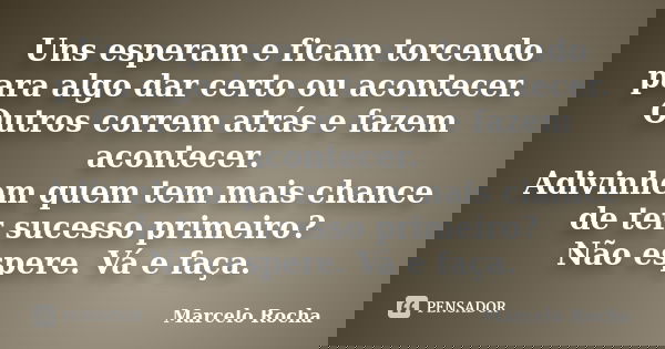 Uns esperam e ficam torcendo para algo dar certo ou acontecer. Outros correm atrás e fazem acontecer. Adivinhem quem tem mais chance de ter sucesso primeiro? Nã... Frase de Marcelo Rocha.