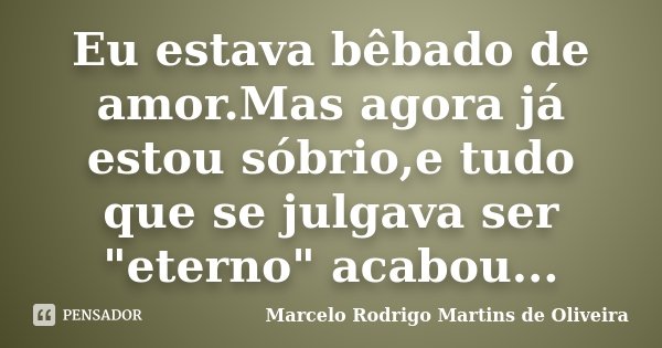 Eu estava bêbado de amor.Mas agora já estou sóbrio,e tudo que se julgava ser "eterno" acabou...... Frase de Marcelo Rodrigo Martins de Oliveira.