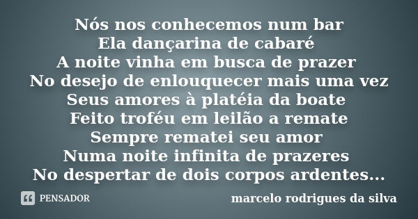 Nós nos conhecemos num bar Ela dançarina de cabaré A noite vinha em busca de prazer No desejo de enlouquecer mais uma vez Seus amores à platéia da boate Feito t... Frase de marcelo rodrigues da silva.