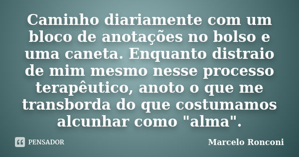 Caminho diariamente com um bloco de anotações no bolso e uma caneta. Enquanto distraio de mim mesmo nesse processo terapêutico, anoto o que me transborda do que... Frase de Marcelo Ronconi.