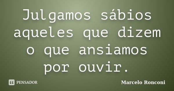 Julgamos sábios aqueles que dizem o que ansiamos por ouvir.... Frase de Marcelo Ronconi.