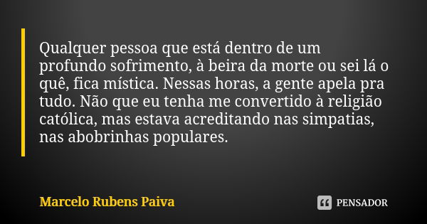 Qualquer pessoa que está dentro de um profundo sofrimento, à beira da morte ou sei lá o quê, fica mística. Nessas horas, a gente apela pra tudo. Não que eu tenh... Frase de Marcelo Rubens Paiva.