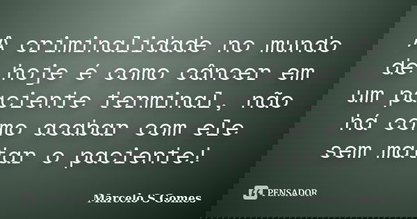 A criminalidade no mundo de hoje é como câncer em um paciente terminal, não há como acabar com ele sem matar o paciente!... Frase de Marcelo S. Gomes.