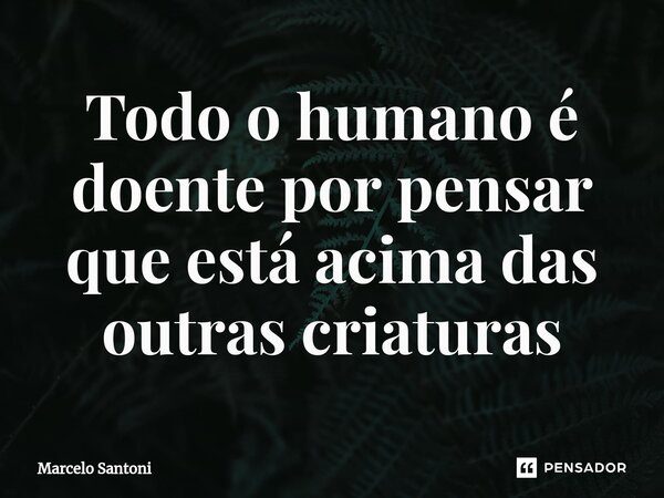 ⁠Todo o humano é doente por pensar que está acima das outras criaturas... Frase de Marcelo santoni.