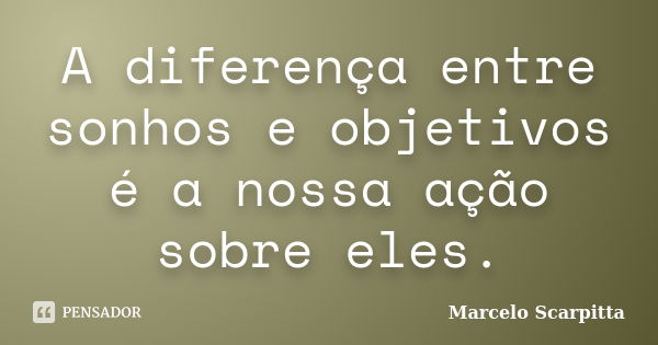 A diferença entre sonhos e objetivos é a nossa ação sobre eles.... Frase de Marcelo Scarpitta.