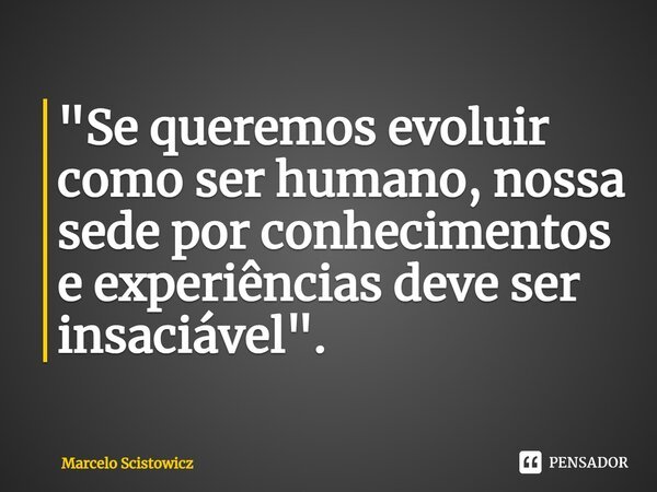 ⁠"Se queremos evoluir como ser humano, nossa sede por conhecimentos e experiências deve ser insaciável".... Frase de Marcelo Scistowicz.