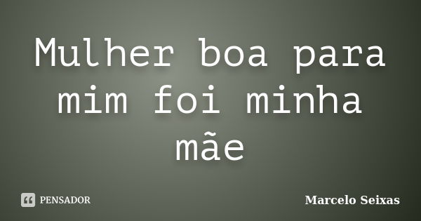 Mulher boa para mim foi minha mãe... Frase de Marcelo Seixas.