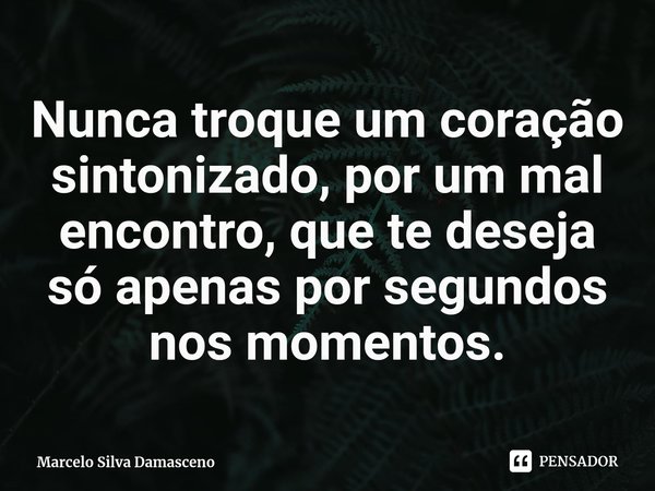 ⁠Nunca troque um coração sintonizado, por um mal encontro, que te deseja só apenas por segundos nos momentos.... Frase de Marcelo Silva Damasceno.