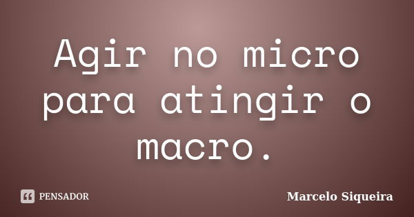 Agir no micro para atingir o macro.... Frase de Marcelo Siqueira.