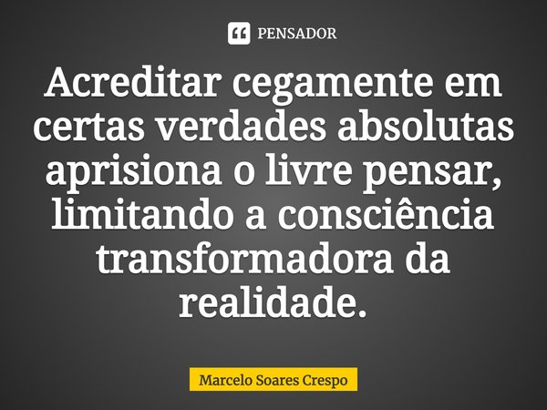 Acreditar cegamente em certas verdades absolutas aprisiona o livre pensar, limitando a consciência transformadora da realidade.... Frase de Marcelo Soares Crespo.