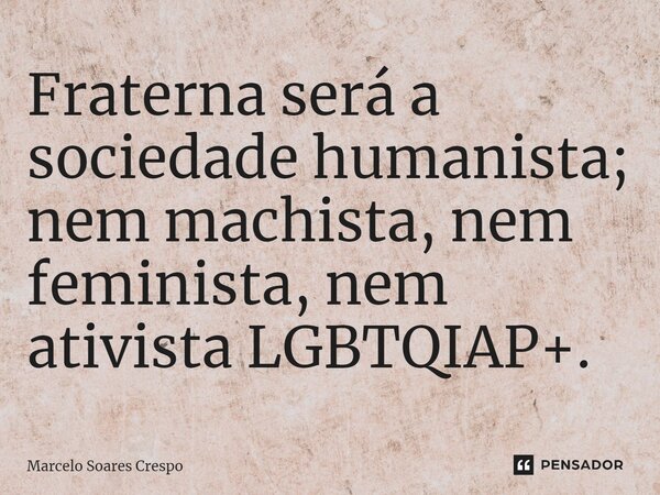 ⁠Fraterna será a sociedade humanista; nem machista, nem feminista, nem ativista LGBTQIAP+.... Frase de Marcelo Soares Crespo.