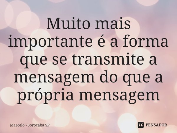 ⁠Muito mais importante é a forma que se transmite a mensagem do que a própria mensagem... Frase de Marcelo - Sorocaba SP.