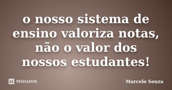 o nosso sistema de ensino valoriza notas, não o valor dos nossos estudantes!... Frase de Marcelo Souza.