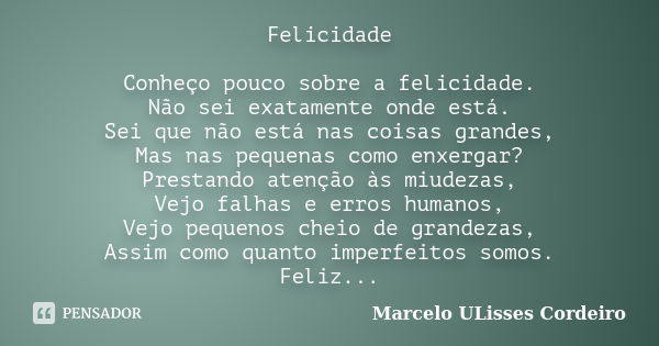 Felicidade Conheço pouco sobre a felicidade. Não sei exatamente onde está. Sei que não está nas coisas grandes, Mas nas pequenas como enxergar? Prestando atençã... Frase de Marcelo ULisses Cordeiro.