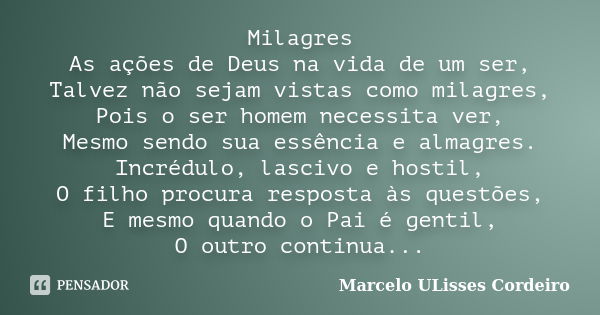 Milagres As ações de Deus na vida de um ser, Talvez não sejam vistas como milagres, Pois o ser homem necessita ver, Mesmo sendo sua essência e almagres. Incrédu... Frase de Marcelo ULisses Cordeiro.