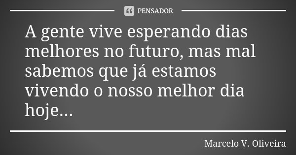 A gente vive esperando dias melhores no futuro, mas mal sabemos que já estamos vivendo o nosso melhor dia hoje...... Frase de Marcelo V Oliveira.