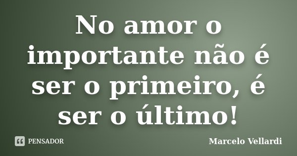 No amor o importante não é ser o primeiro, é ser o último!... Frase de Marcelo Vellardi.