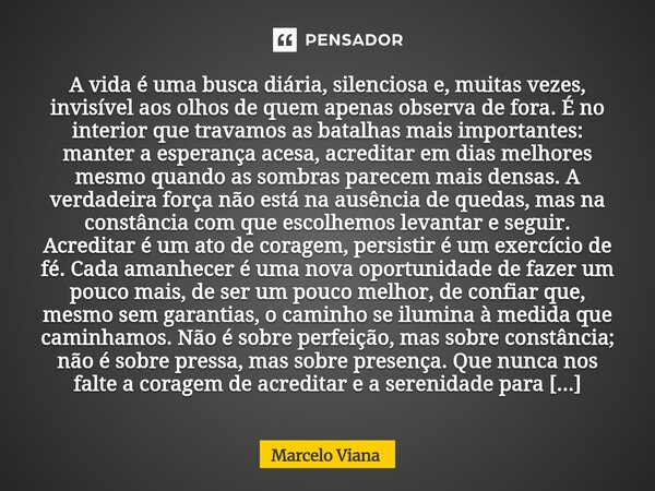 ⁠A vida é uma busca diária, silenciosa e, muitas vezes, invisível aos olhos de quem apenas observa de fora. É no interior que travamos as batalhas mais importan... Frase de Marcelo Viana.