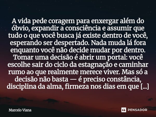 A vida pede coragem para enxergar além do óbvio, expandir a consciência e assumir que tudo o que você busca já existe dentro de você, esperando ser despertado. ... Frase de Marcelo Viana.