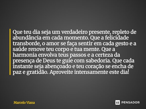 Que teu dia seja um verdadeiro presente, repleto de abundância em cada momento. Que a felicidade transborde, o amor se faça sentir em cada gesto e a saúde renov... Frase de Marcelo Viana.