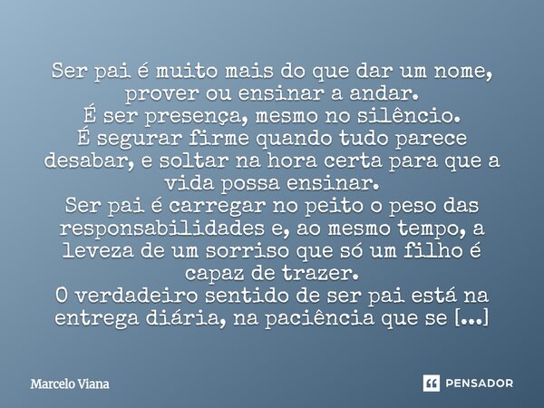 ⁠Ser pai é muito mais do que dar um nome, prover ou ensinar a andar. É ser presença, mesmo no silêncio. É segurar firme quando tudo parece desabar, e soltar na ... Frase de Marcelo Viana.