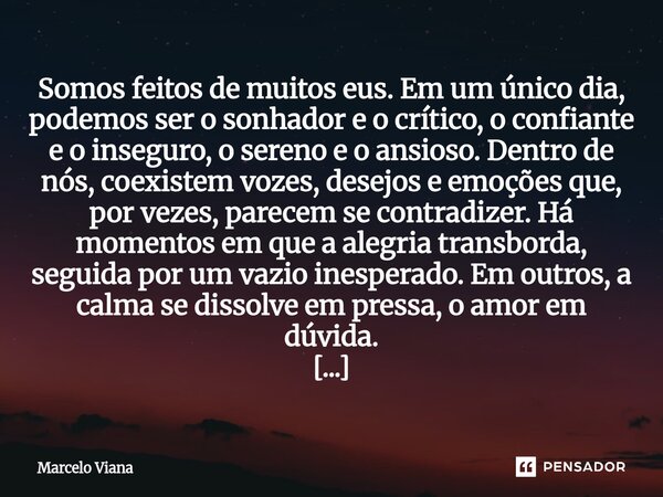 Somos feitos de muitos eus. Em um único dia, podemos ser o sonhador e o crítico, o confiante e o inseguro, o sereno e o ansioso. Dentro de nós, coexistem vozes... Frase de Marcelo Viana.