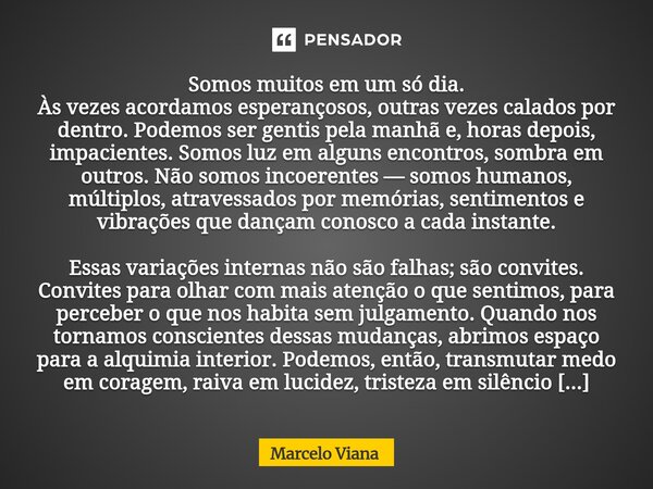 Somos muitos em um só dia. Às vezes acordamos esperançosos, outras vezes calados por dentro. Podemos ser gentis pela manhã e, horas depois, impacientes. Somos l... Frase de Marcelo Viana.